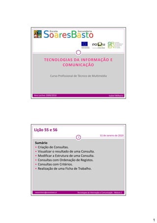 TECNOLOGIAS DA INFORMAÇÃO E 
                   COMUNICAÇÃO

                    Curso Profissional de Técnico de Multimédia
                    C     P fi i     l d Té i d M l i édi




Ano Lectivo 2009/2010                                                      Isabel Milheiro




Lição 55 e 56
                                                                 11 de Janeiro de 2010
                                         2

Sumário
 Criação de Consultas.
 Visualizar o resultado de uma Consulta.
 Modificar a Estrutura de uma Consulta.
 Consultas com Ordenação de Registos.
 Consultas com Critérios.
 Realização de uma Ficha de Trabalho.




isabelmilheiro@soaresbasto.pt           Tecnologias da Informação e Comunicação - Módulo 2




                                                                                             1
 