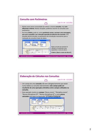 Consulta com Parâmetros
                                                             Lição 57 e 58 – 12/1/2010
                                      3

 Muitas vezes temos necessidade de utilizar a mesma consulta, mas com 
  diferentes critérios. Nestas situações, podemos recorrer às consultas com 
  parâmetros.
      â t
 Na linha Critério, pode‐se, entre parêntesis rectos, escrever uma mensagem, 
  que será a questão a ser colocada aquando da abertura da consulta. Esta 
  questão deverá elucidar os parâmetros de introdução necessários para a 
  realização da consulta à base de dados.




                                                 Nesta consulta de exemplo foi
                                                 utilizado um parâmetro para
                                                 especificar o nome do aluno:

                                                 Critério: [Qual o nome do Aluno?]

isabelmilheiro@soaresbasto.pt         Tecnologias da Informação e Comunicação - Módulo 2




Elaboração de Cálculos nas Consultas
                                                             Lição 57 e 58 – 12/1/2010
                                      4

 Um campo de uma consulta não tem obrigatoriamente que existir 
  numa tabela ou consulta interveniente: este campo pode ser 
  resultante de uma operação aritmética entre campos utilizados na 
  consulta.
 Este exemplo mostra os campos “Aluno.nome”, “Disciplina.nome”, 
  “Alunos‐Disciplinas.CIF”, “Alunos‐Disciplinas.CE” e uma coluna 
  calculada com base na expressão “(7*[CIF]+3*[CE])/10”.




isabelmilheiro@soaresbasto.pt         Tecnologias da Informação e Comunicação - Módulo 2




                                                                                           2
 