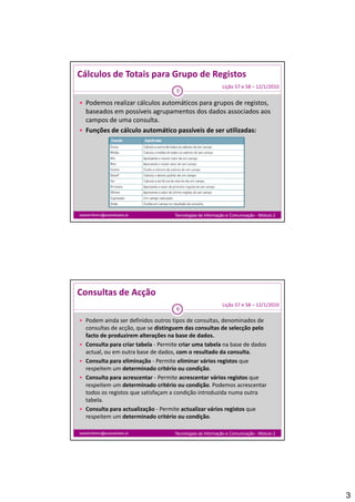 Cálculos de Totais para Grupo de Registos
                                                             Lição 57 e 58 – 12/1/2010
                                       5

 Podemos realizar cálculos automáticos para grupos de registos, 
  baseados em possíveis agrupamentos dos dados associados aos 
  campos de uma consulta.
 Funções de cálculo automático passíveis de ser utilizadas:




isabelmilheiro@soaresbasto.pt         Tecnologias da Informação e Comunicação - Módulo 2




Consultas de Acção
                                                             Lição 57 e 58 – 12/1/2010
                                       6

 Podem ainda ser definidos outros tipos de consultas, denominados de 
    consultas de acção, que se distinguem das consultas de selecção pelo 
    facto de produzirem alterações na base de dados.
    f     d     d i        l     õ      b     d d d
   Consulta para criar tabela ‐ Permite criar uma tabela na base de dados 
    actual, ou em outra base de dados, com o resultado da consulta.
   Consulta para eliminação ‐ Permite eliminar vários registos que 
    respeitem um determinado critério ou condição.
   Consulta para acrescentar ‐ Permite acrescentar vários registos que 
    respeitem um determinado critério ou condição. Podemos acrescentar 
    respeitem um determinado critério ou condição. Podemos acrescentar
    todos os registos que satisfaçam a condição introduzida numa outra 
    tabela.
   Consulta para actualização ‐ Permite actualizar vários registos que 
    respeitem um determinado critério ou condição.

isabelmilheiro@soaresbasto.pt         Tecnologias da Informação e Comunicação - Módulo 2




                                                                                           3
 