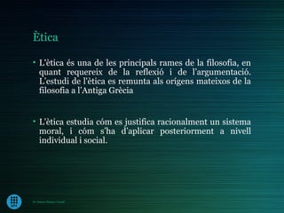 Ètica

• L'ètica és una de les principals rames de la filosofia, en
  quant requereix de la reflexió i de l’argumentació.
  L’estudi de l'ètica es remunta als orígens mateixos de la
  filosofia a l’Antiga Grècia


• L'ètica estudia cóm es justifica racionalment un sistema
  moral, i cóm s’ha d’aplicar posteriorment a nivell
  individual i social.




Dr. Ramon Morera i Castell
 