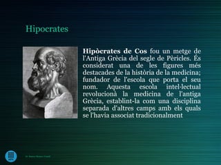 Hipocrates

                             Hipòcrates de Cos fou un metge de
                             l'Antiga Grècia del segle de Pèricles. És
                             considerat una de les figures més
                             destacades de la història de la medicina;
                             fundador de l'escola que porta el seu
                             nom. Aquesta escola intel·lectual
                             revolucionà la medicina de l'antiga
                             Grècia, establint-la com una disciplina
                             separada d'altres camps amb els quals
                             se l'havia associat tradicionalment




Dr. Ramon Morera i Castell
 