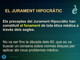 EL JURAMENT HIPOCRÀTIC

Els preceptes del Jurament Hipocràtic han
constituït el fonament de tota ètica mèdica a
través dels segles.


No va ser fins la dècada dels 60, que es va
buscar un consens sobre normes ètiques per
aplicar als nous problemes mèdics.
   Dr. Ramon Morera i Castell
 