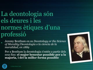 La deontologia són
els deures i les
normes ètiques d’una
professió
. Jeremy Bentham en su Deontology orde laScience
  of Morality/Deontología o la ciencia
                                       the

  moralidad, en 1889
  Per a Bentham la deontologia s'entén a partir dels
  seus fins: el major benestar possible per a la
  majoria, i del la millor forma possible

       Dr. Ramon Morera i Castel
 