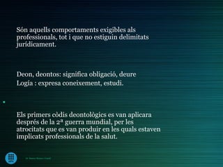 Són aquells comportaments exigibles als
    professionals, tot i que no estiguin delimitats
    jurídicament.



    Deon, deontos: significa obligació, deure
    Logía : expresa coneixement, estudi.

.
    Els primers còdis deontològics es van aplicara
    després de la 2ª guerra mundial, per les
    atrocitats que es van produir en les quals estaven
    implicats professionals de la salut.


       Dr. Ramon Morera i Castell
 