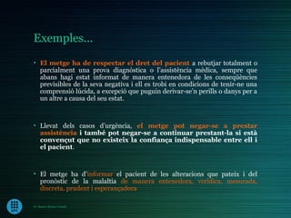 Exemples...
• El metge ha de respectar el dret del pacient a rebutjar totalment o
  parcialment una prova diagnòstica o l’assistència mèdica, sempre que
  abans hagi estat informat de manera entenedora de les conseqüències
  previsibles de la seva negativa i ell es trobi en condicions de tenir-ne una
  comprensió lúcida, a excepció que puguin derivar-se’n perills o danys per a
  un altre a causa del seu estat.



• Llevat dels casos d’urgència, el metge pot negar-se a prestar
  assistència i també pot negar-se a continuar prestant-la si està
  convençut que no existeix la confiança indispensable entre ell i
  el pacient.



• El metge ha d’informar el pacient de les alteracions que pateix i del
  pronòstic de la malaltia de manera entenedora, verídica, mesurada,
  discreta, prudent i esperançadora

Dr. Ramon Morera i Castell
 