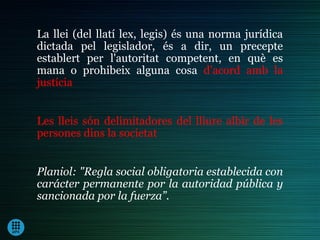 La llei (del llatí lex, legis) és una norma jurídica
dictada pel legislador, és a dir, un precepte
establert per l'autoritat competent, en què es
mana o prohibeix alguna cosa d’acord amb la
justícia


Les lleis són delimitadores del lliure albir de les
persones dins la societat


Planiol: "Regla social obligatoria establecida con
carácter permanente por la autoridad pública y
sancionada por la fuerza”.
 