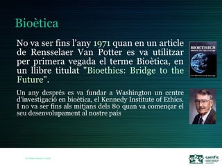 No va ser fins l'any 1971 quan en un article
de Rensselaer Van Potter es va utilitzar
per primera vegada el terme Bioètica, en
un llibre titulat "Bioethics: Bridge to the
Future".
Un any després es va fundar a Washington un centre
d'investigació en bioètica, el Kennedy Institute of Ethics.
I no va ser fins als mitjans dels 80 quan va començar el
seu desenvolupament al nostre país




   Dr. Ramon Morera i Castell
 