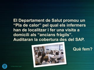El Departament de Salut promou un
      “Pla de calor” pel qual els infermers
      han de localitzar i fer una visita a
      domicili als “ancians fràgils”.
      Auditaran la cobertura des del SAP.

                                    Què fem?


Dr. Ramon Morera i Castell
 