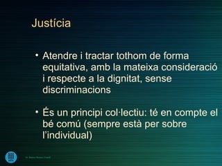 Justícia

         • Atendre i tractar tothom de forma
           equitativa, amb la mateixa consideració
           i respecte a la dignitat, sense
           discriminacions

         • És un principi col·lectiu: té en compte el
           bé comú (sempre està per sobre
           l’individual)
Dr. Ramon Morera i Castell
 