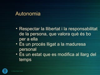 Autonomia

         • Respectar la llibertat i la responsabilitat
           de la persona, que valora què és bo
           per a ella
         • És un procés lligat a la maduresa
           personal
         • És un estat que es modifica al llarg del
           temps

Dr. Ramon Morera i Castell
 