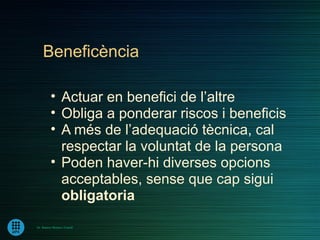 Beneficència

         • Actuar en benefici de l’altre
         • Obliga a ponderar riscos i beneficis
         • A més de l’adequació tècnica, cal
           respectar la voluntat de la persona
         • Poden haver-hi diverses opcions
           acceptables, sense que cap sigui
           obligatoria
Dr. Ramon Morera i Castell
 