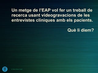 Un metge de l’EAP vol fer un treball de
recerca usant videogravacions de les
entrevistes clíniques amb els pacients.

                             Què li diem?




Dr. Ramon Morera i Castell
 