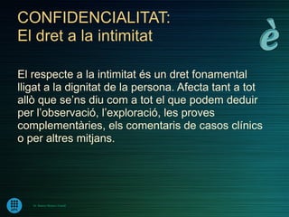 CONFIDENCIALITAT:
El dret a la intimitat

El respecte a la intimitat és un dret fonamental
lligat a la dignitat de la persona. Afecta tant a tot
allò que se’ns diu com a tot el que podem deduir
per l’observació, l’exploració, les proves
complementàries, els comentaris de casos clínics
o per altres mitjans.




   Dr. Ramon Morera i Castell
 