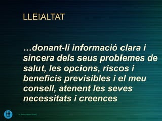 LLEIALTAT


      …donant-li informació clara i
      sincera dels seus problemes de
      salut, les opcions, riscos i
      beneficis previsibles i el meu
      consell, atenent les seves
      necessitats i creences
Dr. Ramon Morera i Castell
 