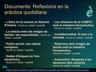 Documents: Reflexions en la
pràctica quotidiana
- L'ètica en la recerca en Atenció        - Les relacions de la CAMFiC
Primària. Versió en català / castellà     amb la indústria farmacèutica.
                                           Versió en català / castellà
- La relació entre els metges de
família i els especialistes. Versió en - Confidencialitat: El dret a la
català / castellà                      intimitat. Versió en català / castellà

- Públic-privat: una relació              - Relacions dels metges de
complexa.                                 família amb la indústria
 Versió en català / castellà              farmacèutica.
                                          Versió en català / castellà
- Dades Clíniques en l'era
electrònica.                              - Autonomia: Respecte a les
 Versió en català / castellà              decisions dels pacients.
                                          Versió en català / castellà
 http://www.camfic.org/CAMFiC/Seccions/GrupsTreball/Arxius/Etica.aspx
 