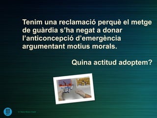Tenim una reclamació perquè el metge
      de guàrdia s’ha negat a donar
      l’anticoncepció d’emergència
      argumentant motius morals.

                             Quina actitud adoptem?




Dr. Ramon Morera i Castell
 