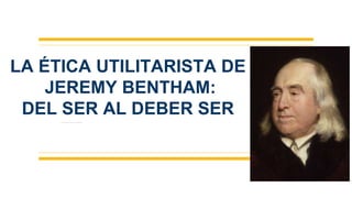 LA ÉTICA UTILITARISTA DE
JEREMY BENTHAM:
DEL SER AL DEBER SER
 