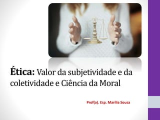 Ética: Valor da subjetividade e da
coletividade e Ciência da Moral
Prof(a). Esp. Marília Sousa
 