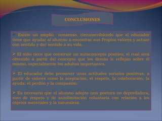  Existe un amplio consenso, circunscribiendo que el educador
tiene que ayudar al alumno a encontrar sus Propios valores y actuar
con sentido y dar sentido a su vida.
 El niño tiene que construir un autoconcepto positivo, el cual será
obtenido a partir del concepto que los demás le reflejan sobre él
mismo, especialmente los adultos importantes.
 El educador debe promover unas actitudes sociales positivas, a
partir de valores como la aceptación, el respeto, la colaboración, la
ayuda, el perdón y la compasión.
 Es necesario que el alumno adopte una postura no depredadora,
sino de respeto y de autolimitación voluntaria con relación a los
objetos materiales y la naturaleza.
CONCLUSIONES
 