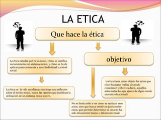 LA ETICA
La ética estudia qué es lo moral, cómo se justifica
racionalmente un sistema moral, y cómo se ha de
aplicar posteriormente a nivel individual y a nivel
social.
Que hace la ética
La ética en la vida cotidiana constituye una reflexión
sobre el hecho moral, busca las razones que justifican la
utilización de un sistema moral u otro.
objetivo
la ética tiene como objeto los actos que
el ser humano realiza de modo
consciente y libre (es decir, aquellos
actos sobre los que ejerce de algún modo
un control racional).
No se limita sólo a ver cómo se realizan esos
actos, sino que busca emitir un juicio sobre
estos, que permite determinar si un acto ha
sido éticamente bueno o éticamente malo
 