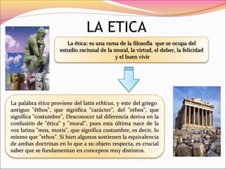 LA ETICA
La ética: es una rama de la filosofía  que se ocupa del La ética: es una rama de la filosofía  que se ocupa del 
estudio racional de la moral, la virtud, el deber, la felicidad estudio racional de la moral, la virtud, el deber, la felicidad 
 y el buen vivir y el buen vivir
La palabra La palabra éticaética proviene del  proviene del latín latín ethĭcusethĭcus, y este del griego  , y este del griego  
antiguo  "êthos",  que  significa  "carácter",  del  "ethos",  que antiguo  "êthos",  que  significa  "carácter",  del  "ethos",  que 
significa "costumbre", Desconocer tal diferencia deriva en la significa "costumbre", Desconocer tal diferencia deriva en la 
confusión de "ética" y "moral", pues esta última nace de la confusión de "ética" y "moral", pues esta última nace de la 
voz latina "mos, moris", que significa costumbre, es decir, lo voz latina "mos, moris", que significa costumbre, es decir, lo 
mismo que "ethos". Si bien algunos sostienen la equivalencia mismo que "ethos". Si bien algunos sostienen la equivalencia 
de ambas doctrinas en lo que a su objeto respecta, es crucial de ambas doctrinas en lo que a su objeto respecta, es crucial 
saber que se fundamentan en conceptos saber que se fundamentan en conceptos muy distintos.muy distintos.
 