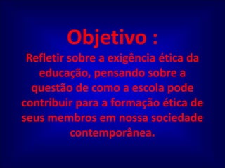 Objetivo :Refletir sobre a exigência ética da educação, pensando sobre a questão de como a escola pode contribuir para a formação ética de seus membros em nossa sociedade contemporânea. 