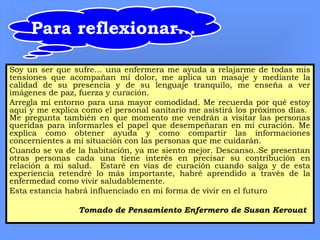 Para reflexionar...
Soy un ser que sufre… una enfermera me ayuda a relajarme de todas mis
tensiones que acompañan mi dolor, me aplica un masaje y mediante la
calidad de su presencia y de su lenguaje tranquilo, me enseña a ver
imágenes de paz, fuerza y curación.
Arregla mi entorno para una mayor comodidad. Me recuerda por qué estoy
aquí y me explica como el personal sanitario me asistirá los próximos días.
Me pregunta también en que momento me vendrán a visitar las personas
queridas para informarles el papel que desempeñaran en mi curación. Me
explica como obtener ayuda y como compartir las informaciones
concernientes a mi situación con las personas que me cuidarán.
Cuando se va de la habitación, ya me siento mejor. Descanso..Se presentan
otras personas cada una tiene interés en precisar su contribución en
relación a mi salud. Estaré en vías de curación cuando salga y de esta
experiencia retendré lo más importante, habré aprendido a través de la
enfermedad como vivir saludablemente.
Esta estancia habrá influenciado en mi forma de vivir en el futuro
Tomado de Pensamiento Enfermero de Susan Kerouat
 