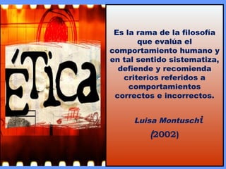 Es la rama de la filosofía
que evalúa el
comportamiento humano y
en tal sentido sistematiza,
defiende y recomienda
criterios referidos a
comportamientos
correctos e incorrectos.
Luisa Montuschi
(2002)
 