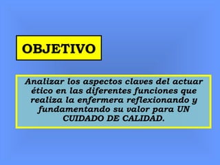 OBJETIVO
Analizar los aspectos claves del actuar
ético en las diferentes funciones que
realiza la enfermera reflexionando y
fundamentando su valor para UN
CUIDADO DE CALIDAD.
 