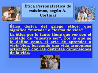 Ética Personal (ética de
máximos, según A.
Cortina)
Ética deriva del griego ethos: que
significa “morada” o “forma de vida”
La ética por lo tanto tiene que ver con el
cuidado de “nuestro ser”, por lo que se
le define como el arte de aprender a
vivir bien, buscando una vida armoniosa
articulada con las distintas dimensiones
de la vida.
 