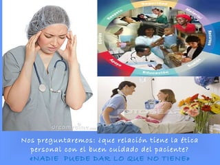 Nos preguntaremos: ¿que relación tiene la ética
personal con el buen cuidado del paciente?
«NADIE PUEDE DAR LO QUE NO TIENE»
 