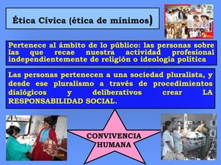 Ética Cívica (ética de mínimos)
Pertenece al ámbito de lo público: las personas sobre
las que recae nuestra actividad profesional
independientemente de religión o ideología política
Las personas pertenecen a una sociedad pluralista, y
desde ese pluralismo a través de procedimientos
dialógicos y deliberativos crear LA
RESPONSABILIDAD SOCIAL.
CONVIVENCIA
HUMANA
 