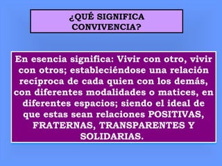 ¿QUÉ SIGNIFICA
CONVIVENCIA?
En esencia significa: Vivir con otro, vivir
con otros; estableciéndose una relación
recíproca de cada quien con los demás,
con diferentes modalidades o matices, en
diferentes espacios; siendo el ideal de
que estas sean relaciones POSITIVAS,
FRATERNAS, TRANSPARENTES Y
SOLIDARIAS.
En esencia significa: Vivir con otro, vivir
con otros; estableciéndose una relación
recíproca de cada quien con los demás,
con diferentes modalidades o matices, en
diferentes espacios; siendo el ideal de
que estas sean relaciones POSITIVAS,
FRATERNAS, TRANSPARENTES Y
SOLIDARIAS.
 