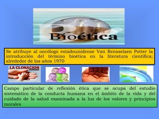 Se atribuye al oncólogo estadounidense Van Rensselaen Potter la
introducción del término bioética en la literatura científica;
alrededor de los años 1970
Campo particular de reflexión ética que se ocupa del estudio
sistemático de la conducta humana en el ámbito de la vida y del
cuidado de la salud examinada a la luz de los valores y principios
morales
 