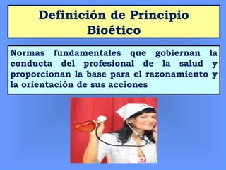Definición de Principio
Bioético
Normas fundamentales que gobiernan la
conducta del profesional de la salud y
proporcionan la base para el razonamiento y
la orientación de sus acciones
 