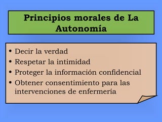 Principios morales de La
Autonomía
• Decir la verdad
• Respetar la intimidad
• Proteger la información confidencial
• Obtener consentimiento para las
intervenciones de enfermería
 