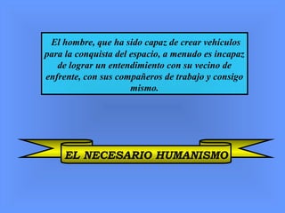 El hombre, que ha sido capaz de crear vehículos
para la conquista del espacio, a menudo es incapaz
de lograr un entendimiento con su vecino de
enfrente, con sus compañeros de trabajo y consigo
mismo.
EL NECESARIO HUMANISMO
 