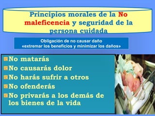 Principios morales de la No
maleficencia y seguridad de la
persona cuidada
No matarás
No causarás dolor
No harás sufrir a otros
No ofenderás
No privarás a los demás de
los bienes de la vida
Obligación de no causar daño
«extremar los beneficios y minimizar los daños»
 