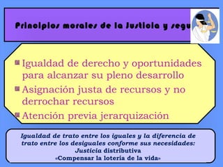 Principios morales de la Justicia y seguridad
Igualdad de derecho y oportunidades
para alcanzar su pleno desarrollo
Asignación justa de recursos y no
derrochar recursos
Atención previa jerarquización
Igualdad de trato entre los iguales y la diferencia de
trato entre los desiguales conforme sus necesidades:
Justicia distributiva
«Compensar la lotería de la vida»
 