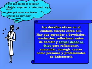 ?? Los desafíos éticos en el
cuidado directo están allí.
Hay que aprender a develarlos,
evaluarlos, reflexionar antes
de decidir y actuar desde loactuar desde lo
éticoético para reflexionar,
enmendar, corregir, crecer
como personas y profesionales
de Enfermería.
¿Por qué cuidar la asepsia?
¿Podría negarme a intervenir en
algo?
¿Por qué hacer una buena
entrega de servicio?
 
