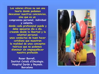 Los valores éticos no son una
teoría donde podamos
descansar nuestras conciencias,
sino que es un
compromiso personal, individual
y valiente,
donde cada profesional puede y
debe apoyarse día a día,
creando desde la libertad y la
voluntad personal,
unas conductas de buen hacer
cotidiano que muestren
la realidad de unos conceptos
teóricos que no podemos
disminuir sin empequeñecer
nuestra profesión.
Roser Borrell,
Institut Català d’Oncologia.
Hospital Durán y Reynals.
Barcelona
 