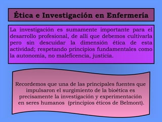 Ética e Investigación en Enfermería
La investigación es sumamente importante para el
desarrollo profesional, de allí que debemos cultivarla
pero sin descuidar la dimensión ética de esta
actividad; respetando principios fundamentales como
la autonomía, no maleficencia, justicia.
Recordemos que una de las principales fuentes que
impulsaron el surgimiento de la bioética es
precisamente la investigación y experimentación
en seres humanos (principios éticos de Belmont).
 