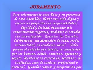 JURAMENTO
Juro solemnemente ante Dios y en presencia
de esta Asamblea, llevar una vida digna y
ejercer mi profesión con responsabilidad,
dignidad y lealtad. Mantener mis
conocimientos vigentes, mediante el estudio
y la investigación. Respetar los Derechos
del Paciente, sin distinción de raza, credo,
nacionalidad, ni condición social. Velar
porque el cuidado que brindo, se caracterice
por ser humano, cálido, continuo, oportuno y
seguro. Mantener en reserva los secretos a mí
confiados, sean de carácter profesional o
personal. Guardar respeto y comprensión por
 