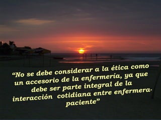 “No se debe considerar a la ética como
un accesorio de la enfermería, ya que
debe ser parte integral de la
interacción cotidiana entre enfermera-
paciente”
 