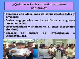¿Qué caracteriza nuestro entorno
sanitario?
•Personas con afecciones de salud desatendidas y
olvidadas.
•Serias negligencias en los cuidados con graves
consecuencias.
•Impersonalidad y frialdad en el trato (hospitales
sin alma)
•Escasez de cultura de investigación e
intelectualidad.
 