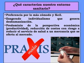 ¿Qué caracteriza nuestro entorno
sanitario?
•Preferencia por lo más cómodo y fácil.
•Exagerado individualismo que genera
deshumanización.
•Predominio de la perspectiva económica
(productividad), reducción de costos con riesgo a
reducir el servicio de salud a un mercancía que se
oferta al mercado.
 