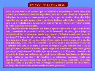 UN CASO DE LA VIDA REALUN CASO DE LA VIDA REAL
Rosa es una madre de familia que se encuentra hospitalizada desde hace una
semana por múltiples molestias digestivas, aún no le han dado un diagnóstico
definitivo, se encuentra preocupada por ello y por su familia, tiene dos hijos
pequeños que no sabe como están y su esposo trabaja todo el día y cuando logra
salir y va a visitarla, no lo dejan entrar porque “no es el horario de visita” a pesar
de todas la explicaciones dadas. .
Hoy temprano vino la enfermera sin darle ninguna explicación le agarro del brazo
para controlarle la presión arterial, eso le incomodó un poco, pero luego su
incomodidad fue en aumento cuando le preguntó: ¿Señorita, usted sabe que es lo
que tengo? A lo que la enfermera respondió ¡Eso pregúntele a su médico! A pesar
de la respuesta, Rosa volvió a preguntar ¿Sabe cuanto tiempo más me voy a quedar
hospitalizada?, la enfermera secamente le contesto ¡No!, a continuación le entrego
2 pastillas para que se las tome y cuando le preguntó ¿Qué pastillas eran? Ella le
dijo, ¡Las que su médico le indico!, quiso preguntar mucho más, pero calló, ¿para
que seguir preguntando? Si sabía que no le contestaría. Entonces vinieron a la
memoria de Rosa sus problemas de salud, sus problemas familiares, las lágrimas
dieron vuelta en sus ojos y dirigiéndose a la enfermera murmuró: Ojala que
cuando usted esté enferma le toque una enfermera buenaenfermera buena...., luego calló, se secó las
lágrimas, tomó las pastillas de un solo trago y se cubrió la cabeza con las sábanas,
un largo día comenzaba y ella se sentía más sola que nunca.
 