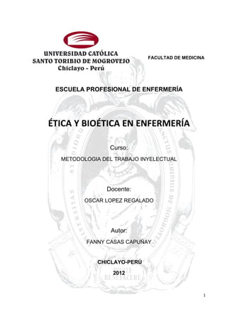 FACULTAD DE MEDICINA




 ESCUELA PROFESIONAL DE ENFERMERÍA




ÉTICA Y BIOÉTICA EN ENFERMERÍA

                Curso:
  METODOLOGIA DEL TRABAJO INYELECTUAL




               Docente:
         OSCAR LOPEZ REGALADO




                 Autor:
         FANNY CASAS CAPUÑAY


             CHICLAYO-PERÚ

                 2012



                                                1
 