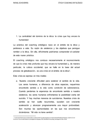 RAFAEL ECHEVERRÍA ÉTICAY COACHING ONTOLÓGICO
1. La centralidad del dominio de la ética: la crisis que hoy encara la
humanidad
La práctica del coaching ontológico nace en el ámbito de la ética y
pertenece a este. Su razón de existencia y los objetivos que persigue
remiten a la ética. Sin ella, difícilmente podríamos comprender el carácter
de esta nueva práctica.
El coaching ontológico nos conduce necesariamente al reconocimiento
de que la crisis más profunda que hoy encara la humanidad y, de manera
particular, la cultura occidental, que se halla en la base del actual
proceso de globalización, es una crisis en el ámbito de la ética1.
Esta crisis se expresa en tres niveles:
a. Nuestra creciente dificultad para sostener el sentido de la vida.
Los seres humanos, a diferencia de otras especies, requerimos
encontrarle sentido a la vida como condición de sobrevivencia.
Cuando perdemos la esperanza de encontrarle sentido a nuestra
existencia, los seres humanos enfrentamos la posibilidad cierta del
suicidio. Y hay muchas maneras de suicidarnos. Nuestras crisis de
sentido se han vuelto recurrentes, suceden con creciente
aceleración y alcanzan progresivamente una mayor profundidad.
Son muchas las oportunidades en las que nos encontramos
diciéndonos: “Mi vida no tiene sentido”.
1 El planteamientoquesedesarrolla a continuación ha sidoexpuesto en eldocumentalRafael Echeverría: ¿Quées elser
humano? Una mirada desdela antología dellenguaje, DVD,Newfield Consulting, Santiagode Chile,2010.
 