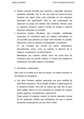RAFAEL ECHEVERRÍA ÉTICAY COACHING ONTOLÓGICO
b. Nuestra creciente dificultad para preservar y desarrollar relaciones
personales relevantes. Hoy en día, son cada vez menos los seres
humanos que logran evitar crisis profundas en sus relaciones
personales más significativas. Ellas no solo comprometen las
relaciones de pareja sino también otras familiares. Muchas veces
no logramos conservar nuestros vínculos de amistad o alcanzar
relaciones adecuadas en el trabajo.
c. Encaramos también dificultades para consolidar modalidades
armoniosas de convivencia dentro de nuestras comunidades, en
una sociedad que aprisiona por lograr nivel crecientes de equidad,
observamos cómo se reproduce la desigualdad y la exclusión.
En una sociedad que acentúa los valores democráticos,
frecuentemente vemos como se impones el ejercicio de la
violencia, la separación y la discriminación.
Necesitamos con urgencia avanzar hacia una nueva ética de
convivencia que nos permita rectificar el camino para asegurar la
preservación de nuestra especie y del planeta.
2. Sufrimiento e inefectividad
Esta crisis en el ámbito de la ética se traduce, de manera concreta, en
dos efectos de envergadura:
a. Los seres humanos estamos generando una gran cantidad de
sufrimiento innecesario. No es posible erradicar el padecimiento de
la existencia humana. Pero ello no implica que este sea en gran
parte evitable. Mucho de ese sufrimiento es resultado de nuestras
propias cegueras, incompetencias e ignorancias.
Surge porque no sabemos resolver de manera adecuada muchas
de las situaciones difíciles que enfrentamos, las que a menudo
terminamos profundizando por ese mismo motivo.
 